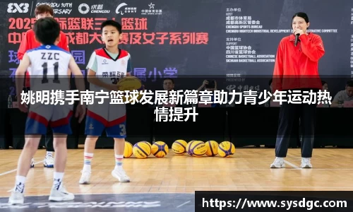 姚明携手南宁篮球发展新篇章助力青少年运动热情提升