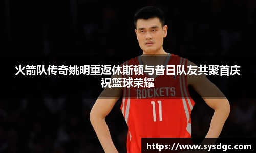 火箭队传奇姚明重返休斯顿与昔日队友共聚首庆祝篮球荣耀